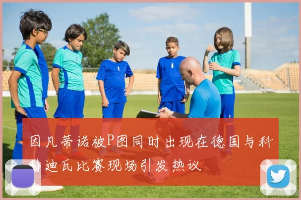 因凡蒂诺被P图同时出现在德国与科特迪瓦比赛现场引发热议