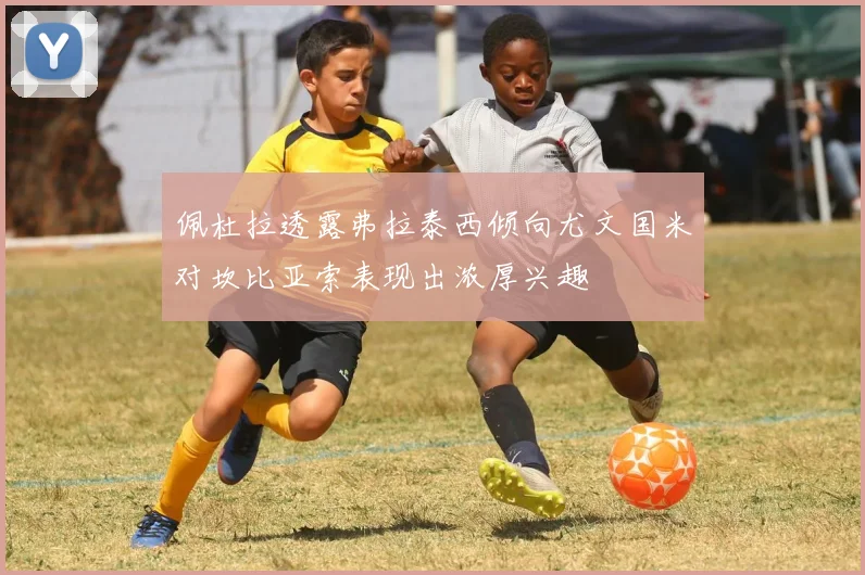 佩杜拉透露弗拉泰西倾向尤文国米对坎比亚索表现出浓厚兴趣