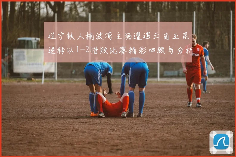 辽宁铁人楠波湾主场遭遇云南玉昆逆转以1-2惜败比赛精彩回顾与分析