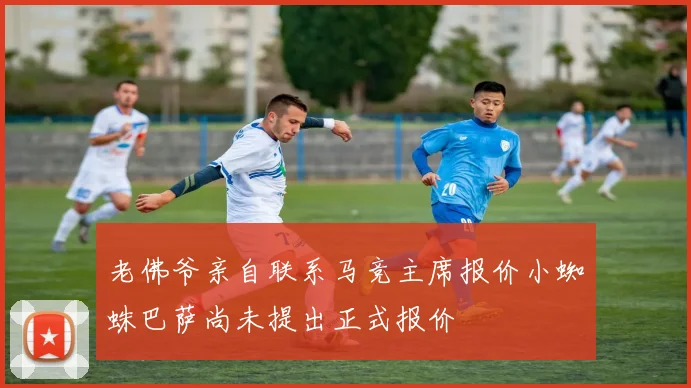 老佛爷亲自联系马竞主席报价小蜘蛛巴萨尚未提出正式报价