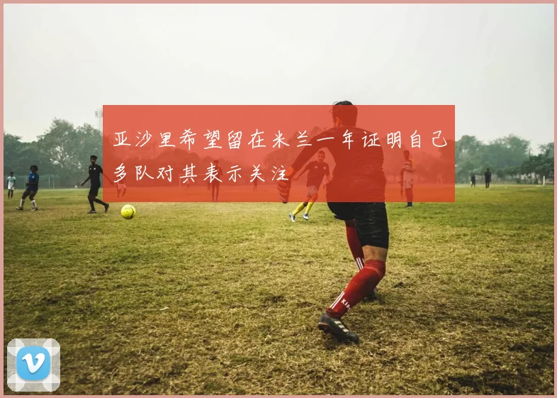 亚沙里希望留在米兰一年证明自己多队对其表示关注