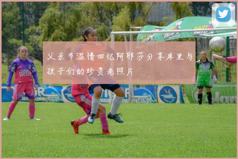 父亲节温情回忆阿耶莎分享库里与孩子们的珍贵老照片