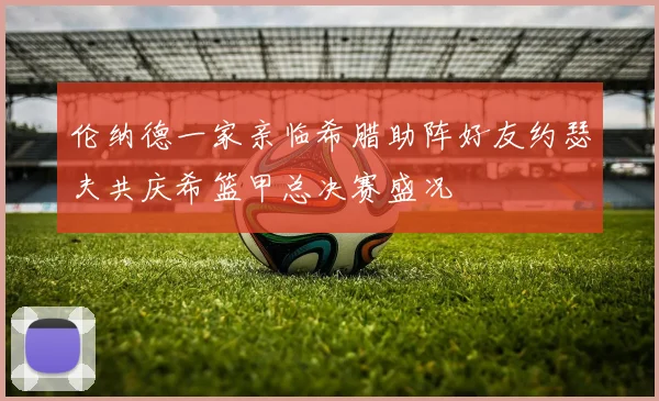 伦纳德一家亲临希腊助阵好友约瑟夫共庆希篮甲总决赛盛况