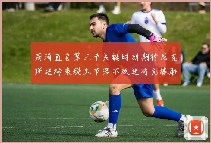 周琦直言第三节关键时刻期待尼克斯逆转表现末节若不改进将无缘胜利