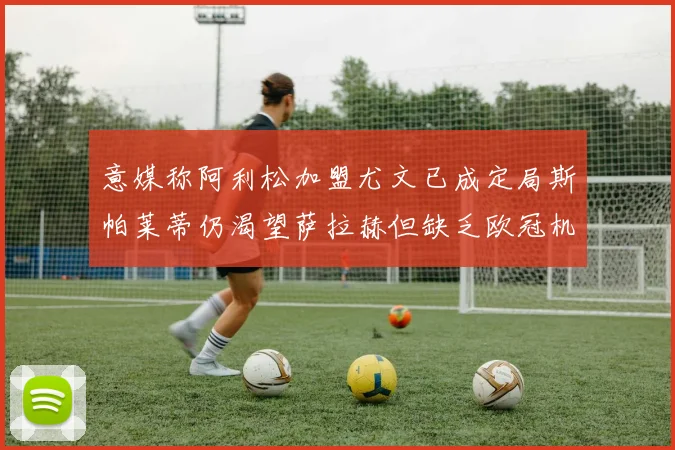 意媒称阿利松加盟尤文已成定局斯帕莱蒂仍渴望萨拉赫但缺乏欧冠机会