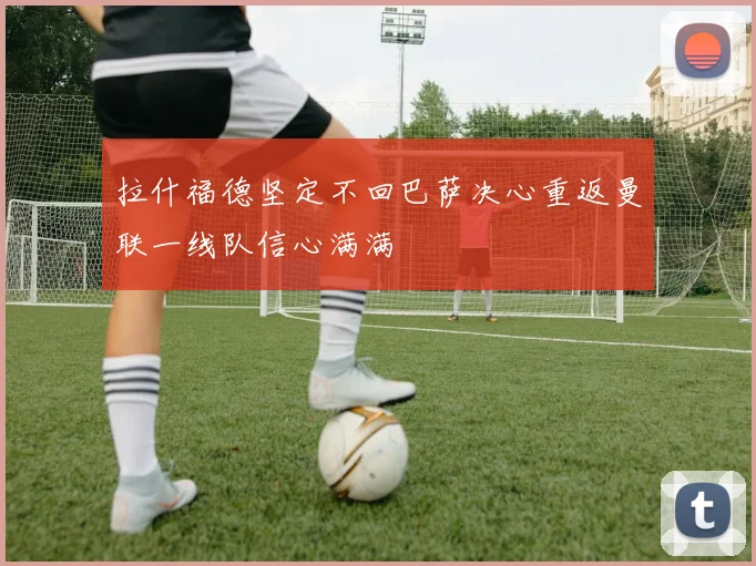 拉什福德坚定不回巴萨决心重返曼联一线队信心满满