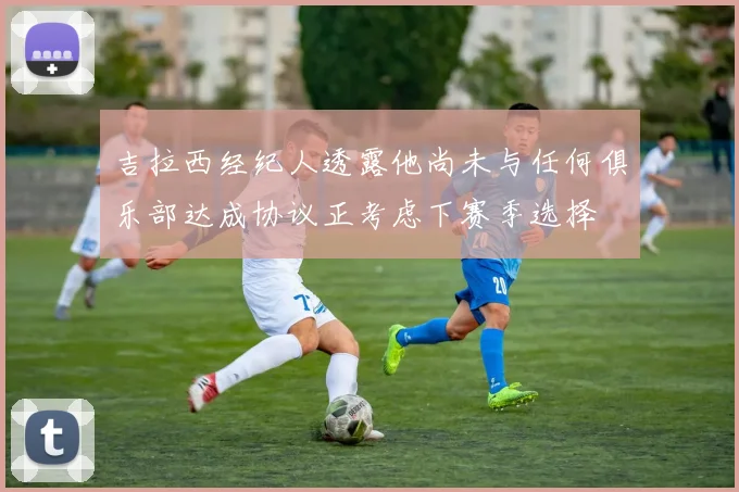 吉拉西经纪人透露他尚未与任何俱乐部达成协议正考虑下赛季选择
