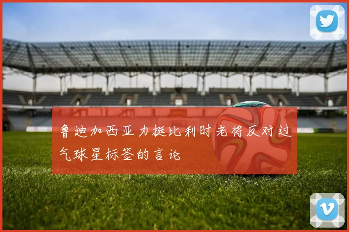 鲁迪加西亚力挺比利时老将反对过气球星标签的言论
